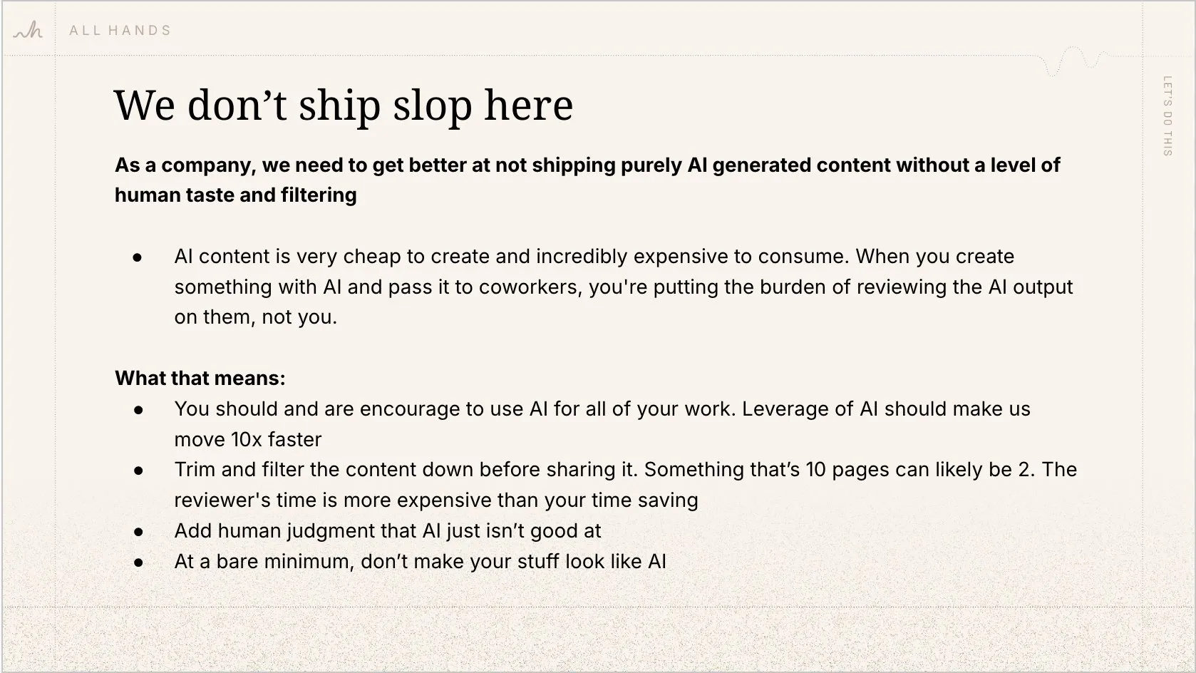 We don't ship slop here. AI content is very cheap to create and incredibly expensive to consume. When you create something with AI and pass it to coworkers, you're putting the burden of reviewing the AI output on them, not you.